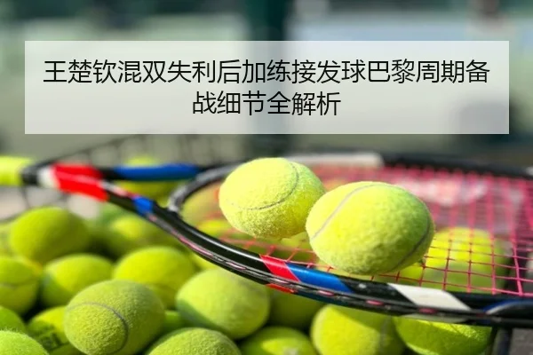王楚钦混双失利后加练接发球巴黎周期备战细节全解析