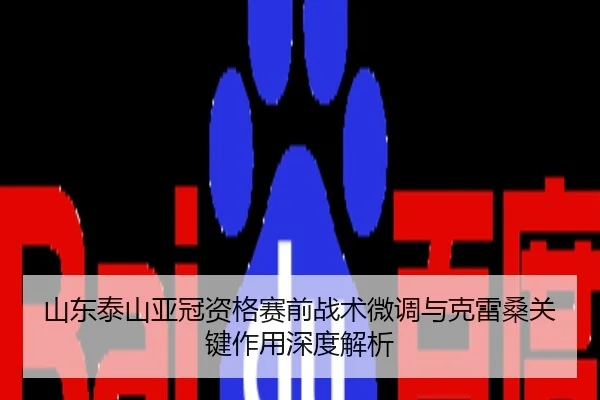 山东泰山亚冠资格赛前战术微调与克雷桑关键作用深度解析