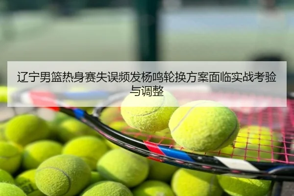辽宁男篮热身赛失误频发杨鸣轮换方案面临实战考验与调整