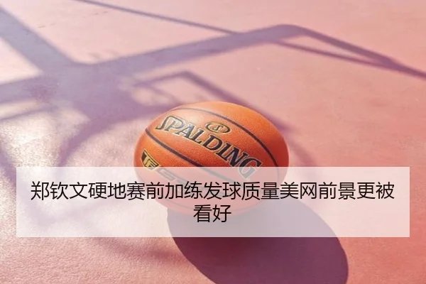 郑钦文硬地赛前加练发球质量美网前景更被看好