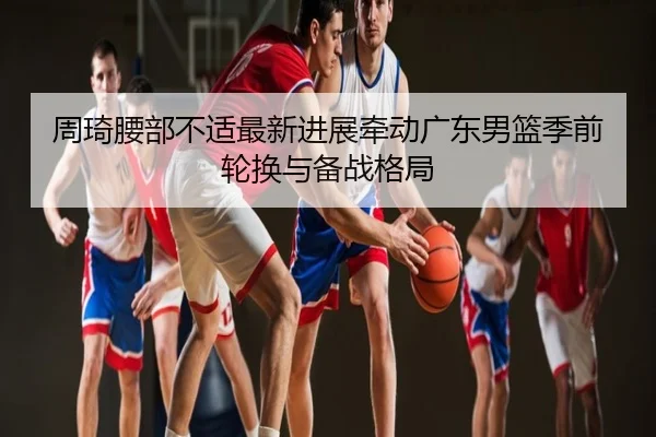 周琦腰部不适最新进展牵动广东男篮季前轮换与备战格局