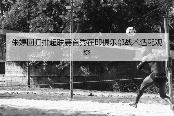 朱婷回归排超联赛首秀在即俱乐部战术适配观察