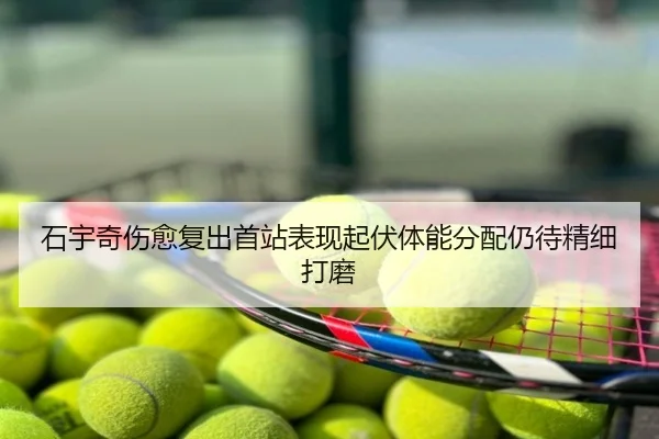 石宇奇伤愈复出首站表现起伏体能分配仍待精细打磨
