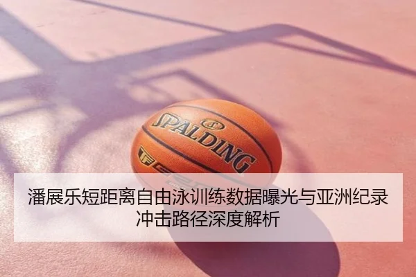 潘展乐短距离自由泳训练数据曝光与亚洲纪录冲击路径深度解析
