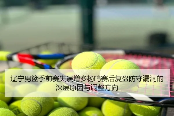 辽宁男篮季前赛失误增多杨鸣赛后复盘防守漏洞的深层原因与调整方向